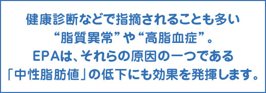 健康診断などで指摘されることも多い“脂質異常”や“高脂血症”。EPAは、それらの原因の一つである「中性脂肪値」の低下にも効果を発揮します。