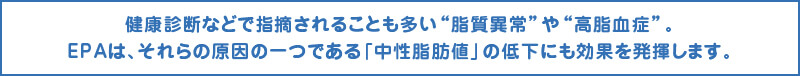 健康診断などで指摘されることも多い“脂質異常”や“高脂血症”。EPAは、それらの原因の一つである「中性脂肪値」の低下にも効果を発揮します。