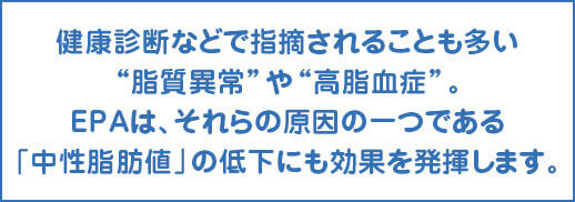 EPAは、それらの原因の一つである「中性脂肪値」の低下にも効果を発揮します。