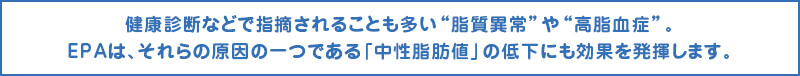 EPAは、それらの原因の一つである「中性脂肪値」の低下にも効果を発揮します。