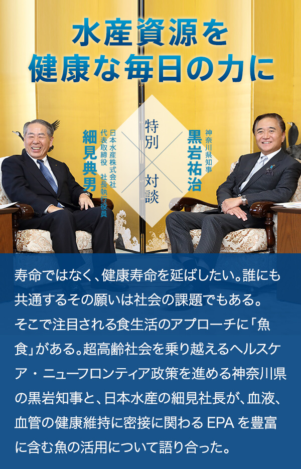 水産資源を健康な毎日の力に 神奈川県知事 黒岩祐治 特別対談 日本水産株式会社 代表取締役　社長執行役員 細見典男 寿命ではなく、健康寿命を延ばしたい。誰にも共通するその願いは社会の課題でもある。そこで注目される食生活のアプローチに「魚食」がある。超高齢社会を乗り越えるヘルスケア・ニューフロンティア政策を進める神奈川県の黒岩知事と、日本水産の細見社長が、血液、血管の健康維持に密接に関わるEPAを豊富に含む魚の活用について語り合った。