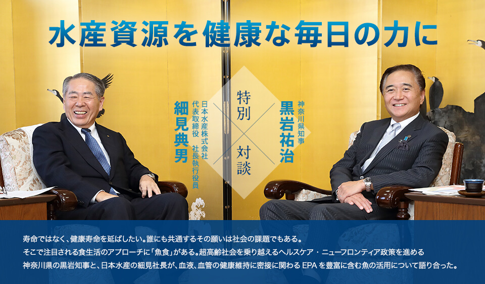 水産資源を健康な毎日の力に 神奈川県知事 黒岩祐治 特別対談 日本水産株式会社 代表取締役　社長執行役員 細見典男 寿命ではなく、健康寿命を延ばしたい。誰にも共通するその願いは社会の課題でもある。そこで注目される食生活のアプローチに「魚食」がある。超高齢社会を乗り越えるヘルスケア・ニューフロンティア政策を進める神奈川県の黒岩知事と、日本水産の細見社長が、血液、血管の健康維持に密接に関わるEPAを豊富に含む魚の活用について語り合った。